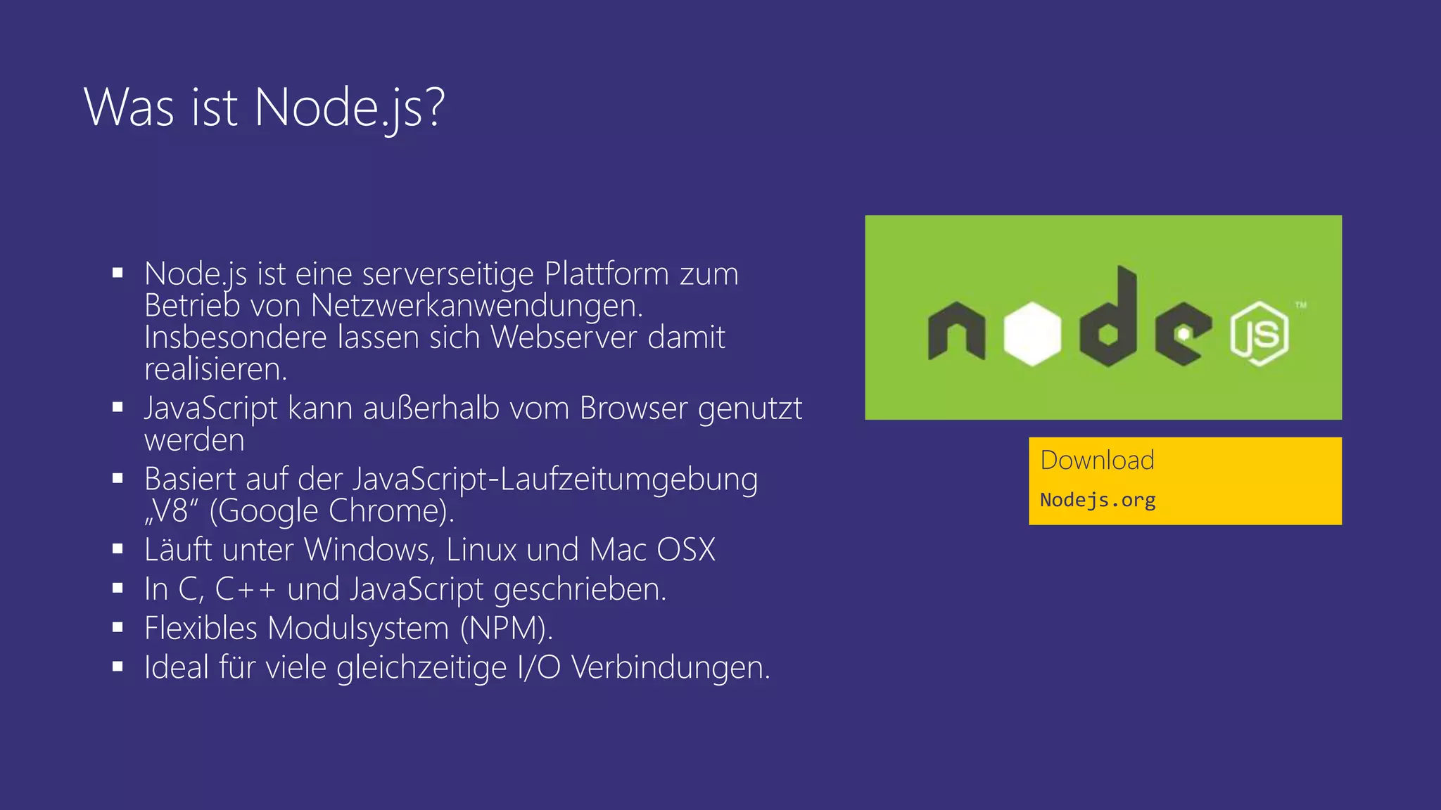 Was ist Node.js?
 Node.js ist eine serverseitige Plattform zum
Betrieb von Netzwerkanwendungen.
Insbesondere lassen sich Webserver damit
realisieren.
 JavaScript kann außerhalb vom Browser genutzt
werden
 Basiert auf der JavaScript-Laufzeitumgebung
„V8“ (Google Chrome).
 Läuft unter Windows, Linux und Mac OSX
 In C, C++ und JavaScript geschrieben.
 Flexibles Modulsystem (NPM).
 Ideal für viele gleichzeitige I/O Verbindungen.
Download
Nodejs.org
 