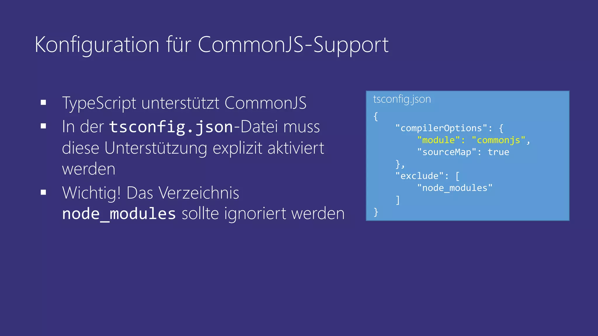 Konfiguration für CommonJS-Support
 TypeScript unterstützt CommonJS
 In der tsconfig.json-Datei muss
diese Unterstützung explizit aktiviert
werden
 Wichtig! Das Verzeichnis
node_modules sollte ignoriert werden
{
"compilerOptions": {
"module": "commonjs",
"sourceMap": true
},
"exclude": [
"node_modules"
]
}
tsconfig.json
 