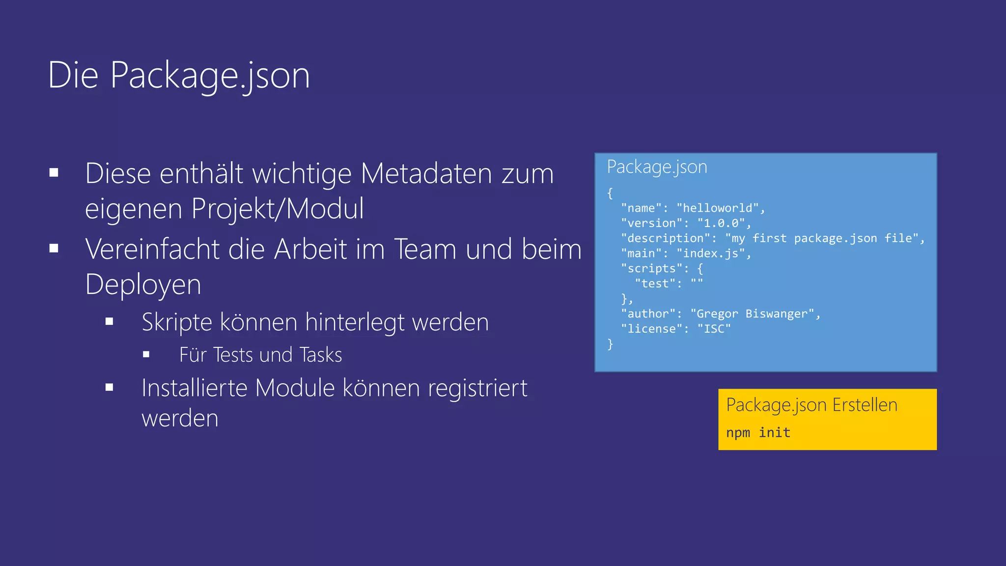 Die Package.json
 Diese enthält wichtige Metadaten zum
eigenen Projekt/Modul
 Vereinfacht die Arbeit im Team und beim
Deployen
 Skripte können hinterlegt werden
 Für Tests und Tasks
 Installierte Module können registriert
werden
Package.json Erstellen
npm init
{
"name": "helloworld",
"version": "1.0.0",
"description": "my first package.json file",
"main": "index.js",
"scripts": {
"test": ""
},
"author": "Gregor Biswanger",
"license": "ISC"
}
Package.json
 