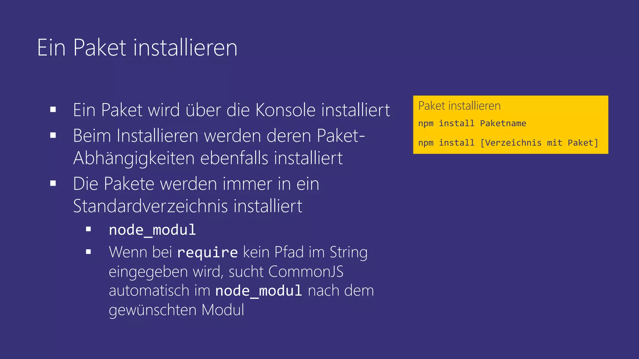 Ein Paket installieren
 Ein Paket wird über die Konsole installiert
 Beim Installieren werden deren Paket-
Abhängigkeiten ebenfalls installiert
 Die Pakete werden immer in ein
Standardverzeichnis installiert
 node_modul
 Wenn bei require kein Pfad im String
eingegeben wird, sucht CommonJS
automatisch im node_modul nach dem
gewünschten Modul
Paket installieren
npm install Paketname
npm install [Verzeichnis mit Paket]
 
