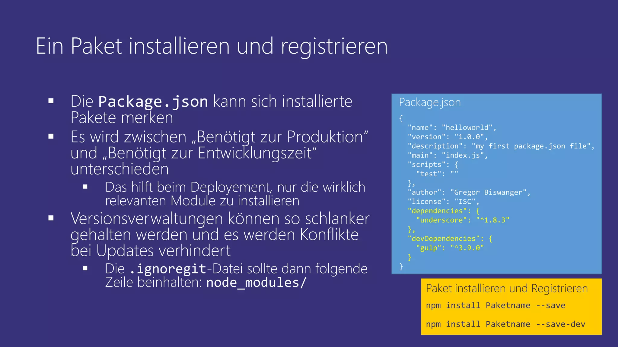 Ein Paket installieren und registrieren
 Die Package.json kann sich installierte
Pakete merken
 Es wird zwischen „Benötigt zur Produktion“
und „Benötigt zur Entwicklungszeit“
unterschieden
 Das hilft beim Deployement, nur die wirklich
relevanten Module zu installieren
 Versionsverwaltungen können so schlanker
gehalten werden und es werden Konflikte
bei Updates verhindert
 Die .ignoregit-Datei sollte dann folgende
Zeile beinhalten: node_modules/ Paket installieren und Registrieren
npm install Paketname --save
npm install Paketname --save-dev
{
"name": "helloworld",
"version": "1.0.0",
"description": "my first package.json file",
"main": "index.js",
"scripts": {
"test": ""
},
"author": "Gregor Biswanger",
"license": "ISC",
"dependencies": {
"underscore": "^1.8.3"
},
"devDependencies": {
"gulp": "^3.9.0"
}
}
Package.json
 