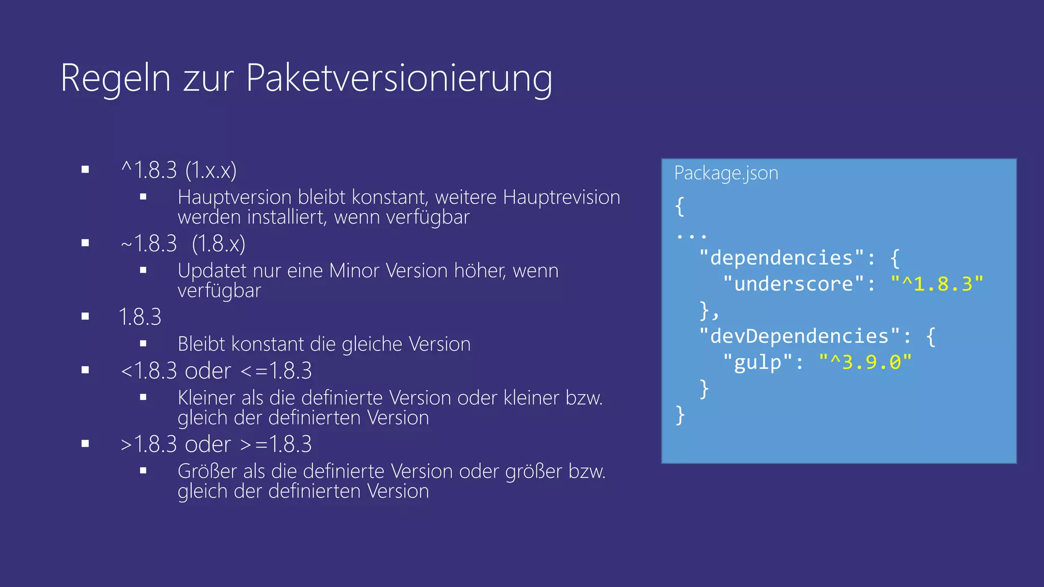 Regeln zur Paketversionierung
 ^1.8.3 (1.x.x)
 Hauptversion bleibt konstant, weitere Hauptrevision
werden installiert, wenn verfügbar
 ~1.8.3 (1.8.x)
 Updatet nur eine Minor Version höher, wenn
verfügbar
 1.8.3
 Bleibt konstant die gleiche Version
 <1.8.3 oder <=1.8.3
 Kleiner als die definierte Version oder kleiner bzw.
gleich der definierten Version
 >1.8.3 oder >=1.8.3
 Größer als die definierte Version oder größer bzw.
gleich der definierten Version
{
...
"dependencies": {
"underscore": "^1.8.3"
},
"devDependencies": {
"gulp": "^3.9.0"
}
}
Package.json
 