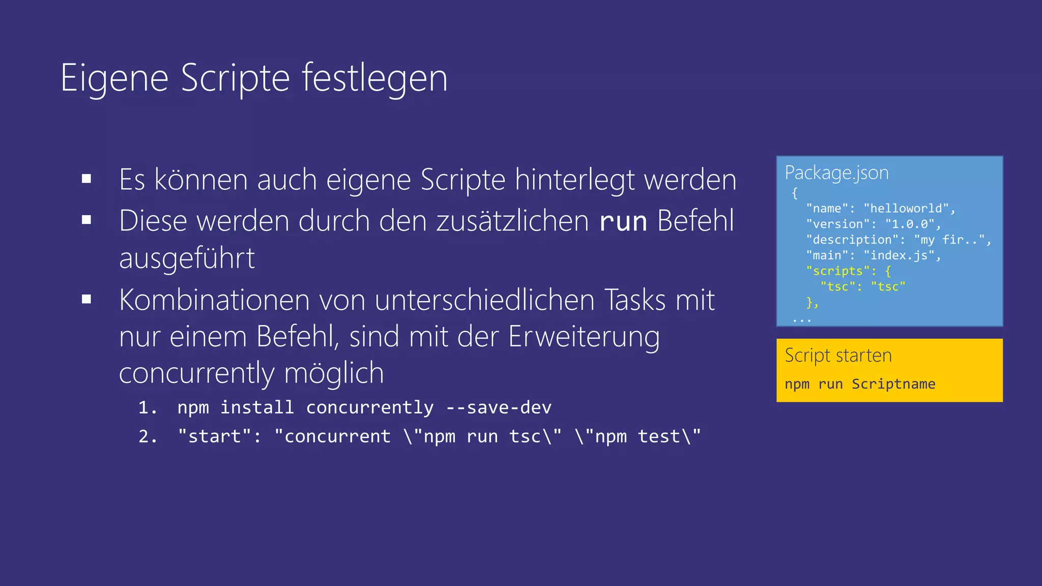 Eigene Scripte festlegen
Script starten
npm run Scriptname
{
"name": "helloworld",
"version": "1.0.0",
"description": "my fir..",
"main": "index.js",
"scripts": {
"tsc": "tsc"
},
...
Package.json
 Es können auch eigene Scripte hinterlegt werden
 Diese werden durch den zusätzlichen run Befehl
ausgeführt
 Kombinationen von unterschiedlichen Tasks mit
nur einem Befehl, sind mit der Erweiterung
concurrently möglich
1. npm install concurrently --save-dev
2. "start": "concurrent "npm run tsc" "npm test"
 