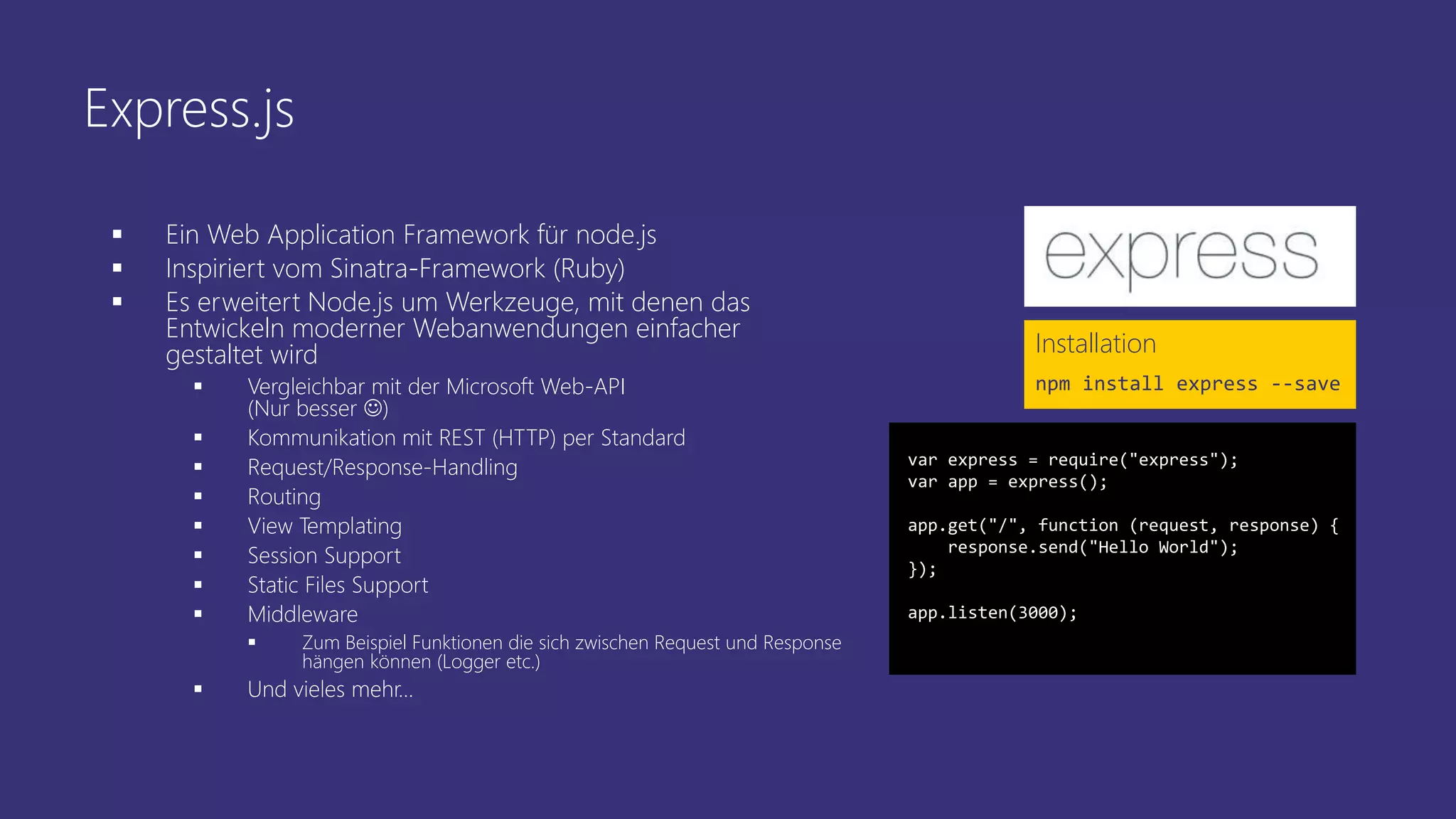 Express.js
 Ein Web Application Framework für node.js
 Inspiriert vom Sinatra-Framework (Ruby)
 Es erweitert Node.js um Werkzeuge, mit denen das
Entwickeln moderner Webanwendungen einfacher
gestaltet wird
 Vergleichbar mit der Microsoft Web-API
(Nur besser )
 Kommunikation mit REST (HTTP) per Standard
 Request/Response-Handling
 Routing
 View Templating
 Session Support
 Static Files Support
 Middleware
 Zum Beispiel Funktionen die sich zwischen Request und Response
hängen können (Logger etc.)
 Und vieles mehr…
Installation
npm install express --save
var express = require("express");
var app = express();
app.get("/", function (request, response) {
response.send("Hello World");
});
app.listen(3000);
 