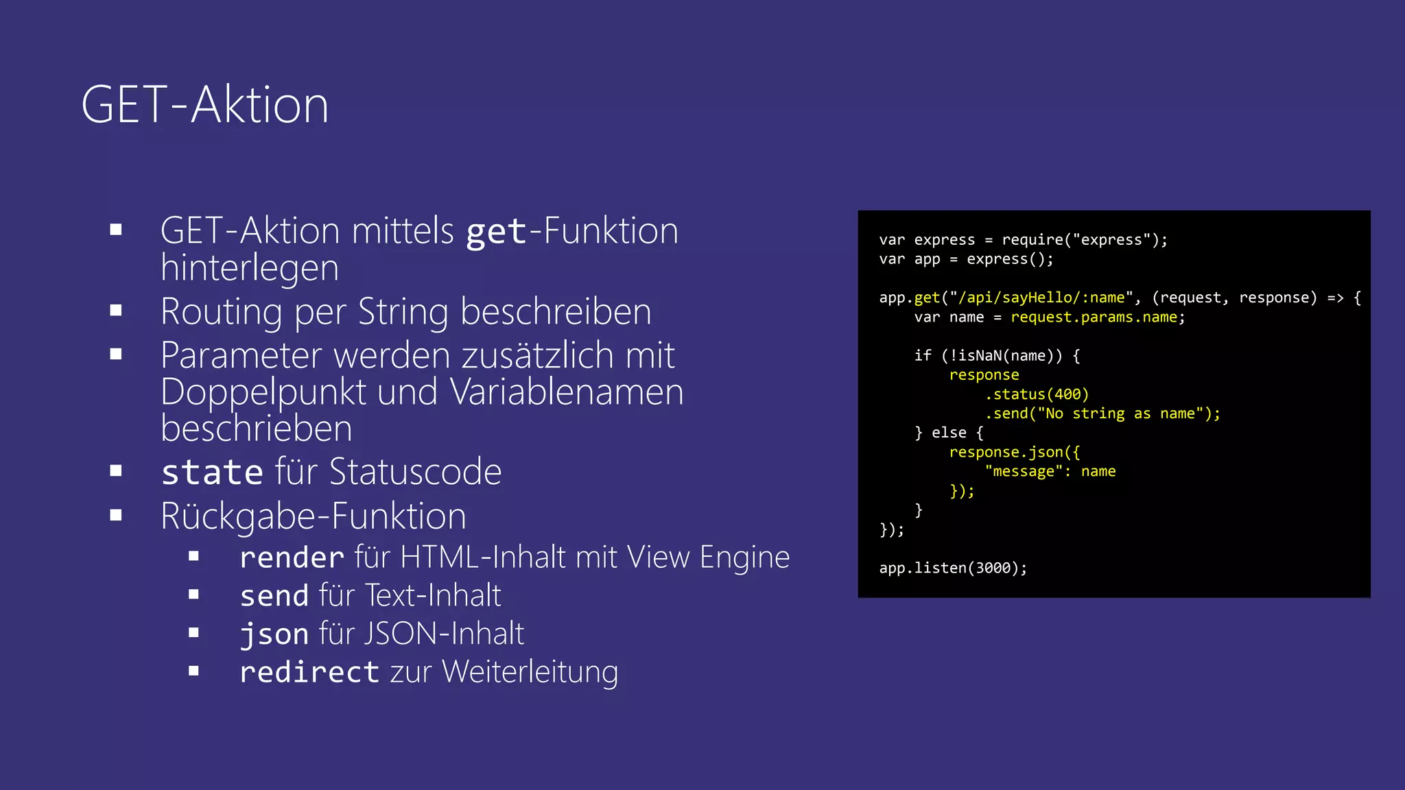 GET-Aktion
 GET-Aktion mittels get-Funktion
hinterlegen
 Routing per String beschreiben
 Parameter werden zusätzlich mit
Doppelpunkt und Variablenamen
beschrieben
 state für Statuscode
 Rückgabe-Funktion
 render für HTML-Inhalt mit View Engine
 send für Text-Inhalt
 json für JSON-Inhalt
 redirect zur Weiterleitung
var express = require("express");
var app = express();
app.get("/api/sayHello/:name", (request, response) => {
var name = request.params.name;
if (!isNaN(name)) {
response
.status(400)
.send("No string as name");
} else {
response.json({
"message": name
});
}
});
app.listen(3000);
 