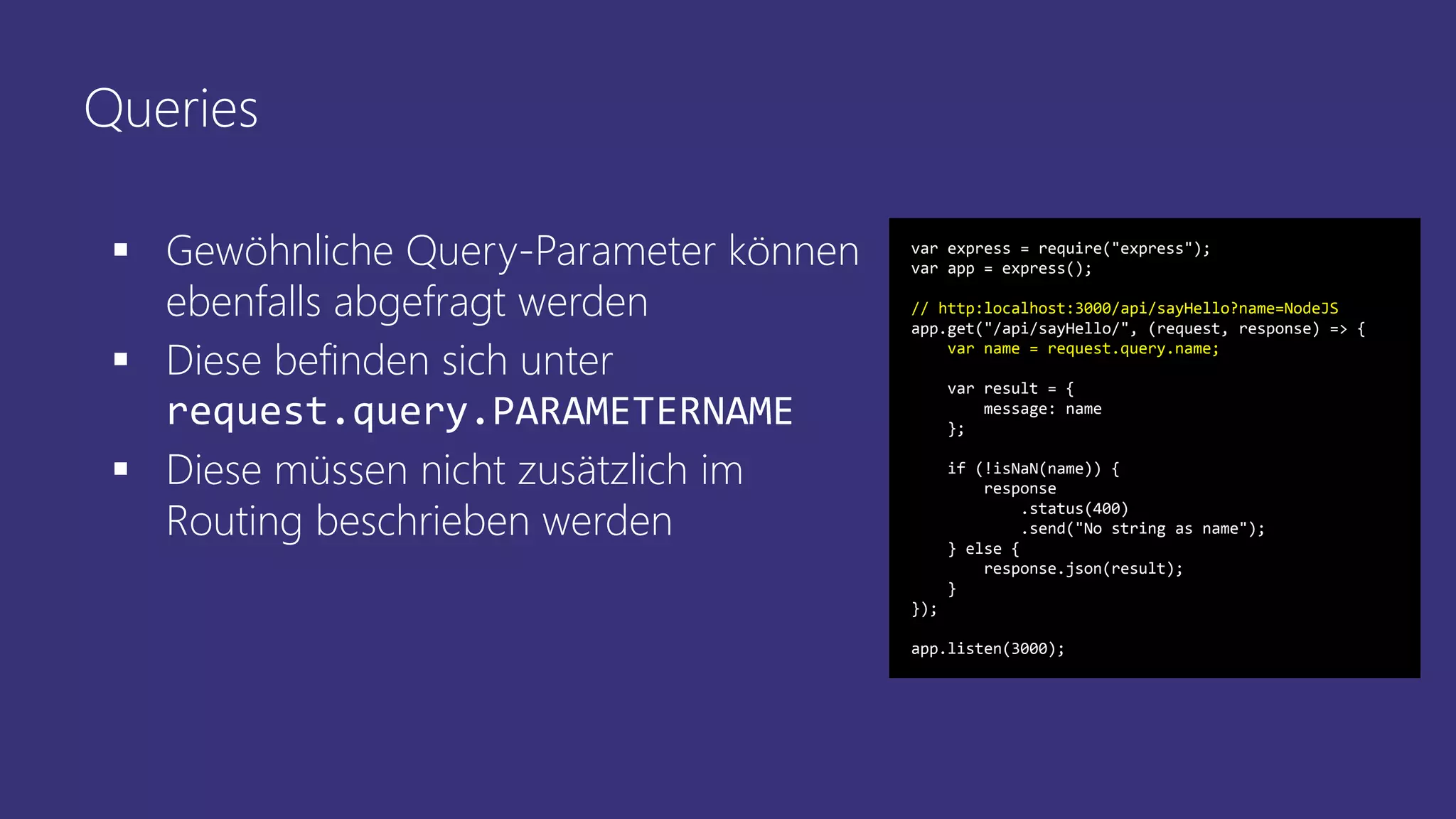 Queries
 Gewöhnliche Query-Parameter können
ebenfalls abgefragt werden
 Diese befinden sich unter
request.query.PARAMETERNAME
 Diese müssen nicht zusätzlich im
Routing beschrieben werden
var express = require("express");
var app = express();
// http:localhost:3000/api/sayHello?name=NodeJS
app.get("/api/sayHello/", (request, response) => {
var name = request.query.name;
var result = {
message: name
};
if (!isNaN(name)) {
response
.status(400)
.send("No string as name");
} else {
response.json(result);
}
});
app.listen(3000);
 