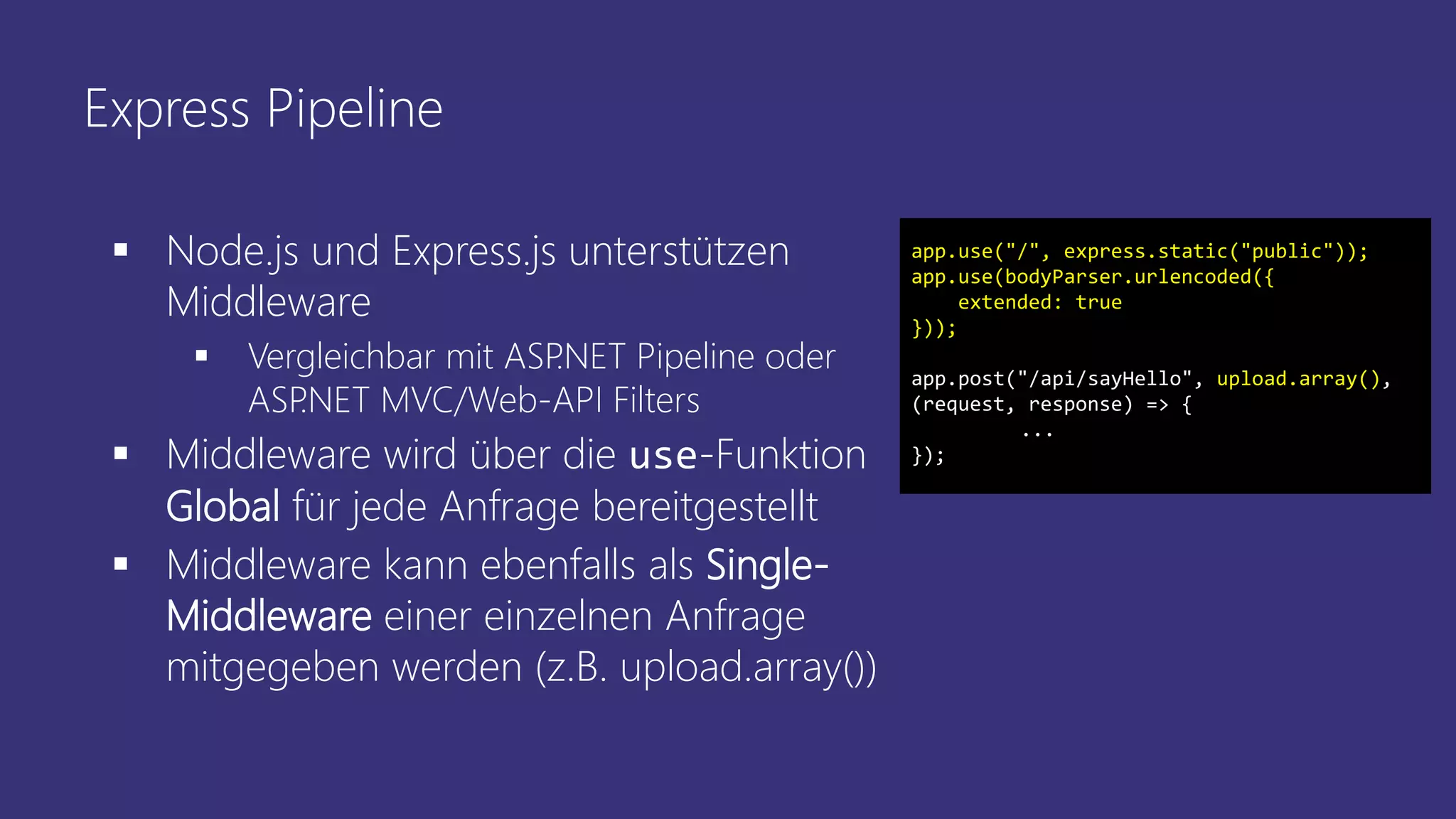 Express Pipeline
 Node.js und Express.js unterstützen
Middleware
 Vergleichbar mit ASP.NET Pipeline oder
ASP.NET MVC/Web-API Filters
 Middleware wird über die use-Funktion
Global für jede Anfrage bereitgestellt
 Middleware kann ebenfalls als Single-
Middleware einer einzelnen Anfrage
mitgegeben werden (z.B. upload.array())
app.use("/", express.static("public"));
app.use(bodyParser.urlencoded({
extended: true
}));
app.post("/api/sayHello", upload.array(),
(request, response) => {
...
});
 