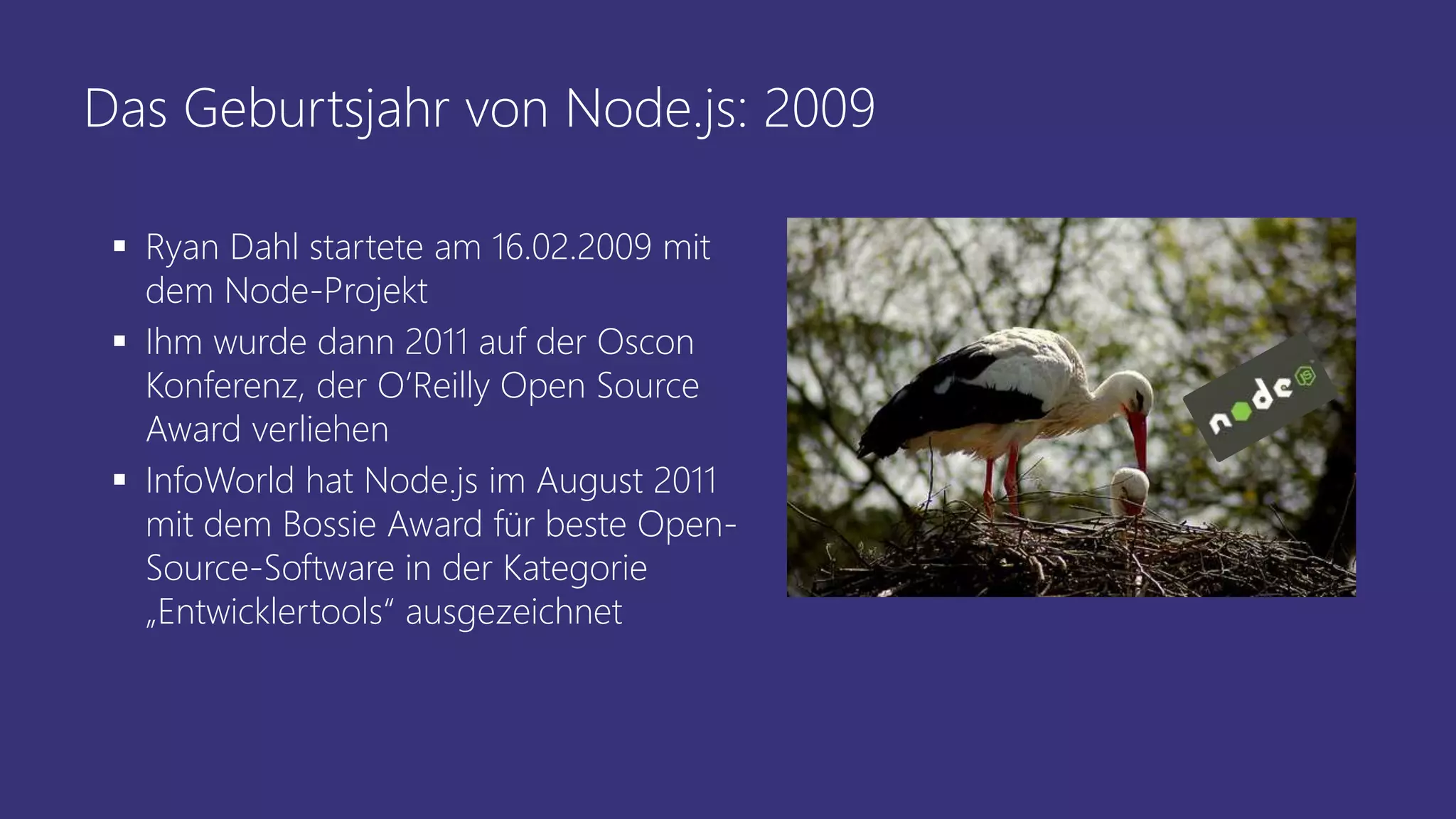 Das Geburtsjahr von Node.js: 2009
 Ryan Dahl startete am 16.02.2009 mit
dem Node-Projekt
 Ihm wurde dann 2011 auf der Oscon
Konferenz, der O’Reilly Open Source
Award verliehen
 InfoWorld hat Node.js im August 2011
mit dem Bossie Award für beste Open-
Source-Software in der Kategorie
„Entwicklertools“ ausgezeichnet
 