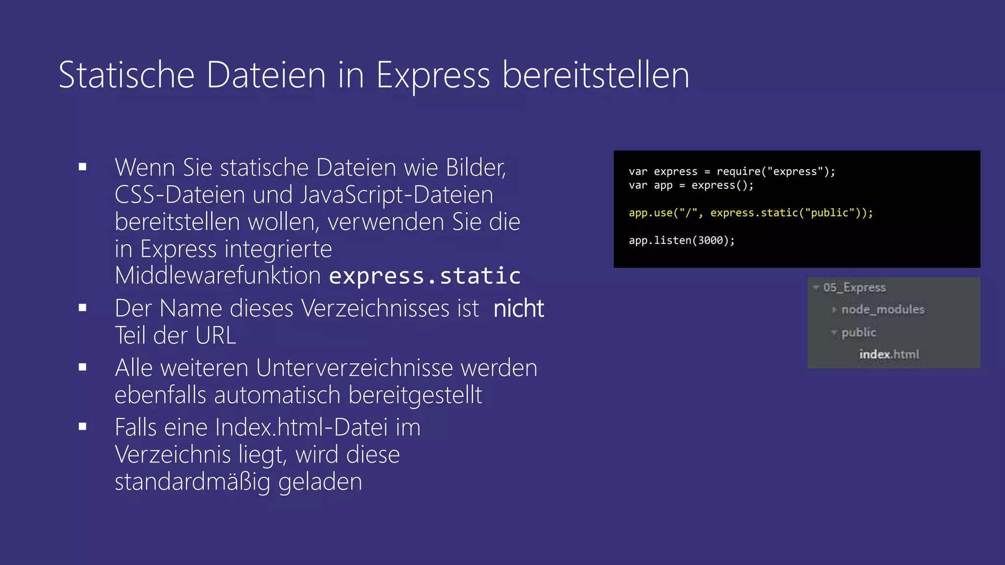 Statische Dateien in Express bereitstellen
 Wenn Sie statische Dateien wie Bilder,
CSS-Dateien und JavaScript-Dateien
bereitstellen wollen, verwenden Sie die
in Express integrierte
Middlewarefunktion express.static
 Der Name dieses Verzeichnisses ist nicht
Teil der URL
 Alle weiteren Unterverzeichnisse werden
ebenfalls automatisch bereitgestellt
 Falls eine Index.html-Datei im
Verzeichnis liegt, wird diese
standardmäßig geladen
var express = require("express");
var app = express();
app.use("/", express.static("public"));
app.listen(3000);
 