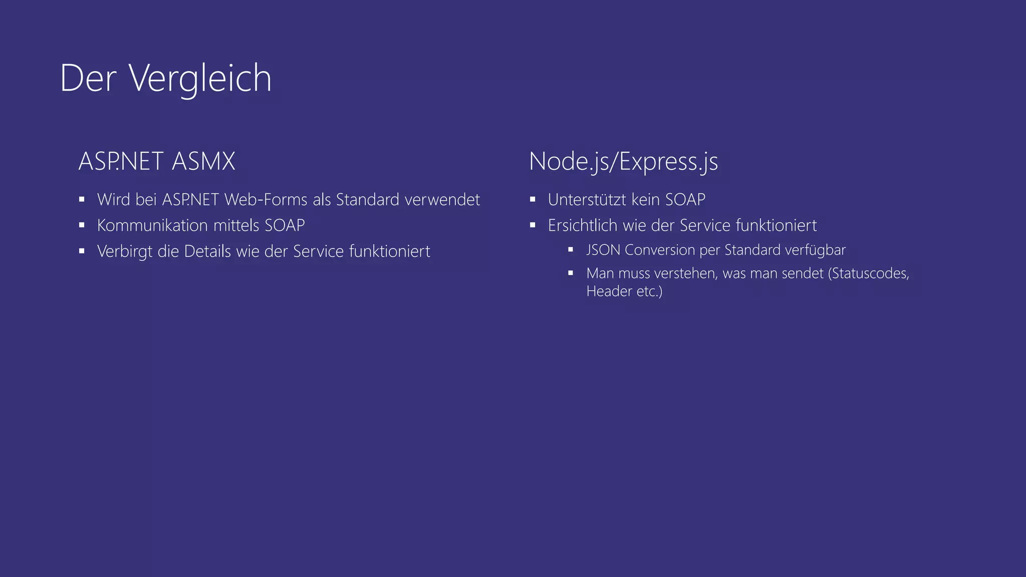 Der Vergleich
ASP.NET ASMX
 Wird bei ASP.NET Web-Forms als Standard verwendet
 Kommunikation mittels SOAP
 Verbirgt die Details wie der Service funktioniert
Node.js/Express.js
 Unterstützt kein SOAP
 Ersichtlich wie der Service funktioniert
 JSON Conversion per Standard verfügbar
 Man muss verstehen, was man sendet (Statuscodes,
Header etc.)
 