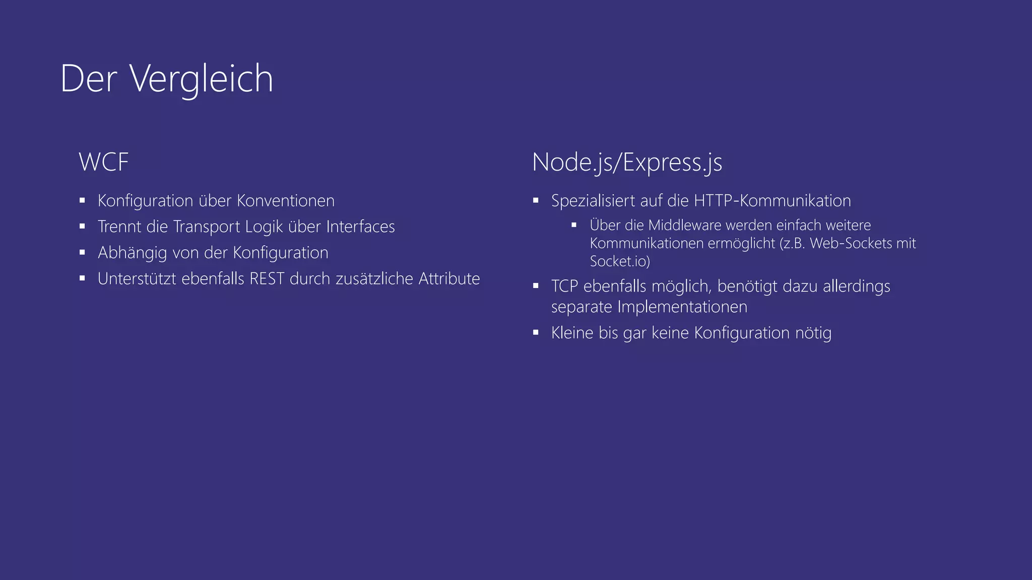Der Vergleich
WCF
 Konfiguration über Konventionen
 Trennt die Transport Logik über Interfaces
 Abhängig von der Konfiguration
 Unterstützt ebenfalls REST durch zusätzliche Attribute
Node.js/Express.js
 Spezialisiert auf die HTTP-Kommunikation
 Über die Middleware werden einfach weitere
Kommunikationen ermöglicht (z.B. Web-Sockets mit
Socket.io)
 TCP ebenfalls möglich, benötigt dazu allerdings
separate Implementationen
 Kleine bis gar keine Konfiguration nötig
 