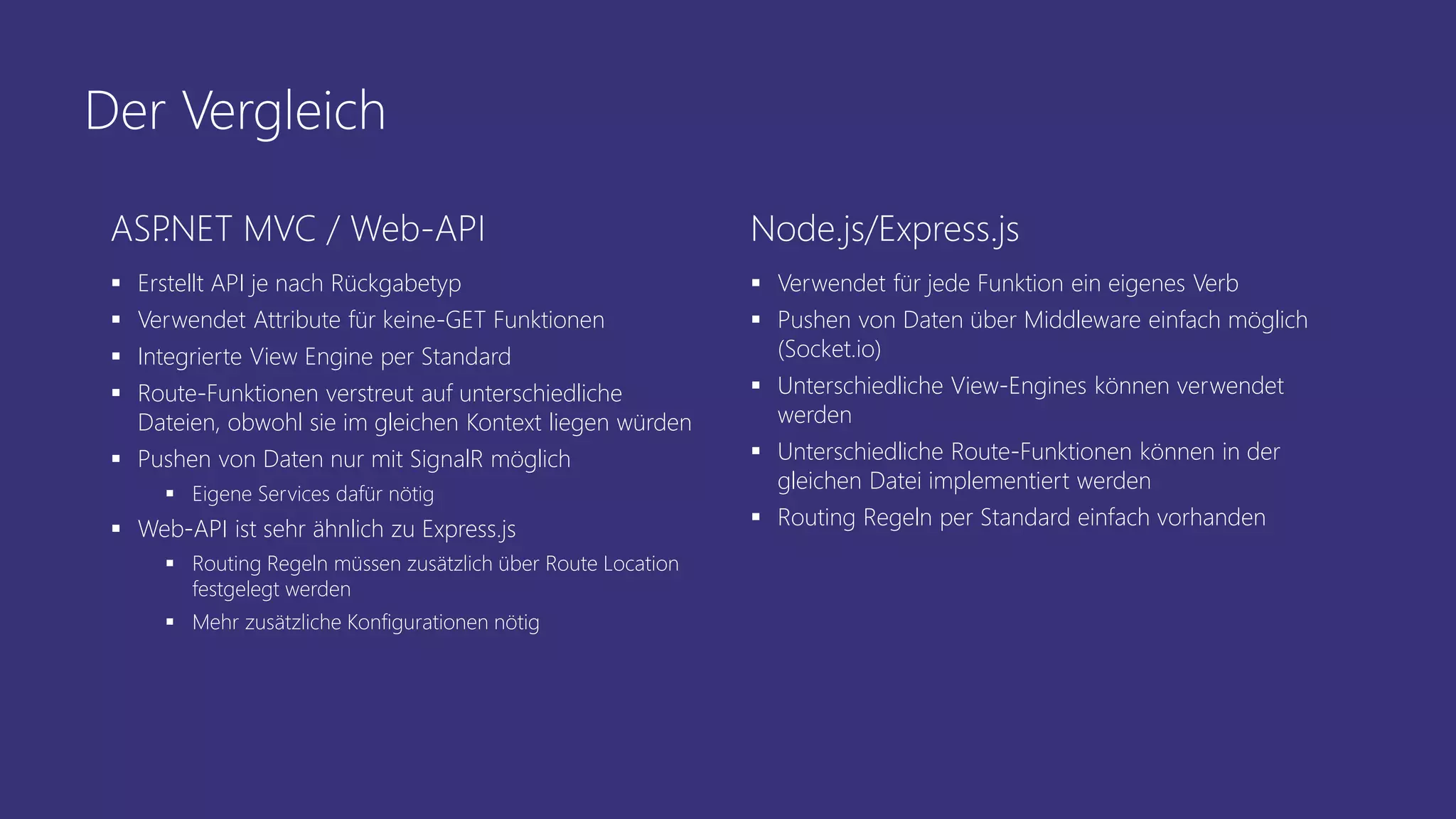 Der Vergleich
ASP.NET MVC / Web-API
 Erstellt API je nach Rückgabetyp
 Verwendet Attribute für keine-GET Funktionen
 Integrierte View Engine per Standard
 Route-Funktionen verstreut auf unterschiedliche
Dateien, obwohl sie im gleichen Kontext liegen würden
 Pushen von Daten nur mit SignalR möglich
 Eigene Services dafür nötig
 Web-API ist sehr ähnlich zu Express.js
 Routing Regeln müssen zusätzlich über Route Location
festgelegt werden
 Mehr zusätzliche Konfigurationen nötig
Node.js/Express.js
 Verwendet für jede Funktion ein eigenes Verb
 Pushen von Daten über Middleware einfach möglich
(Socket.io)
 Unterschiedliche View-Engines können verwendet
werden
 Unterschiedliche Route-Funktionen können in der
gleichen Datei implementiert werden
 Routing Regeln per Standard einfach vorhanden
 