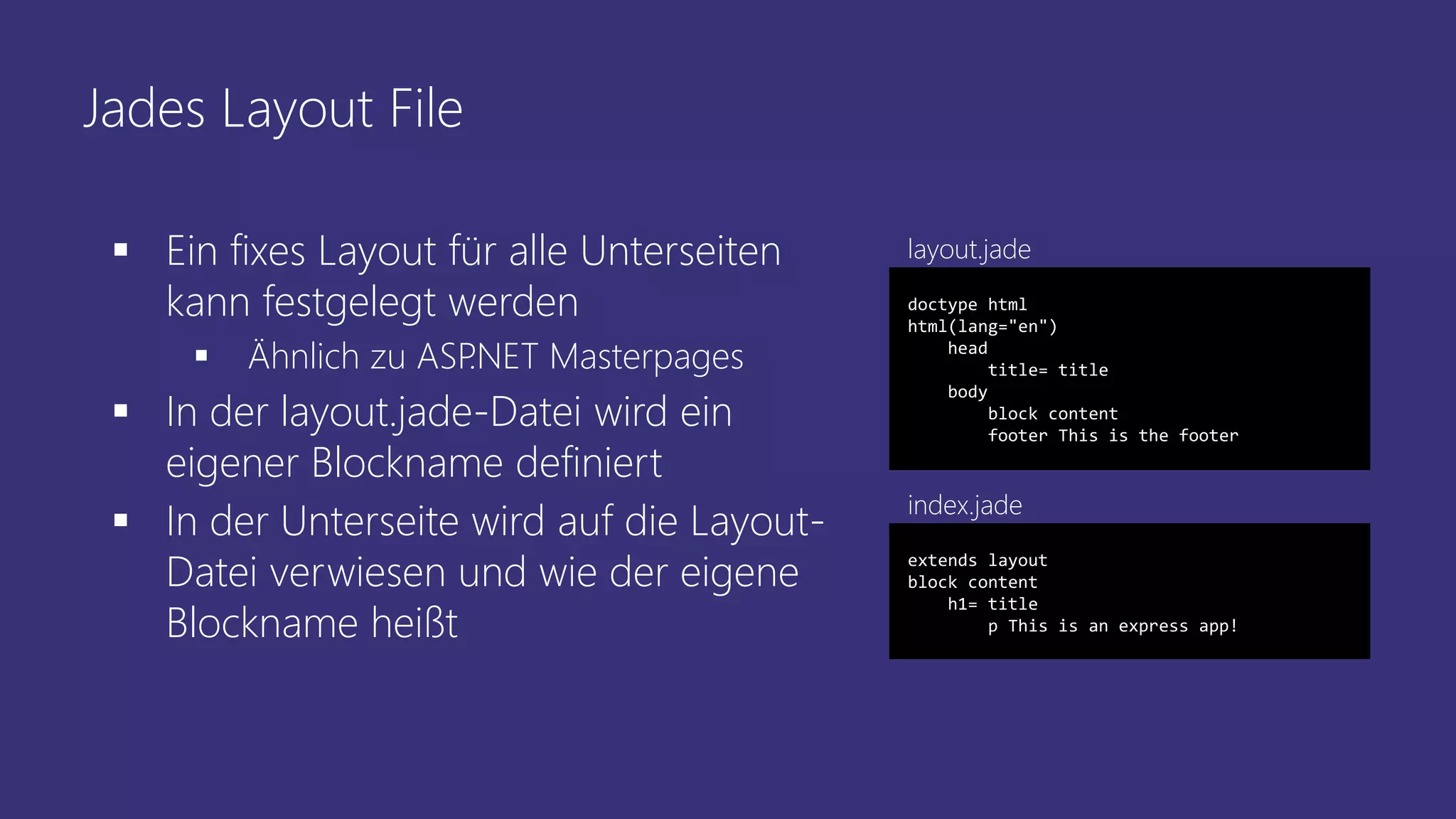 Jades Layout File
 Ein fixes Layout für alle Unterseiten
kann festgelegt werden
 Ähnlich zu ASP.NET Masterpages
 In der layout.jade-Datei wird ein
eigener Blockname definiert
 In der Unterseite wird auf die Layout-
Datei verwiesen und wie der eigene
Blockname heißt
doctype html
html(lang="en")
head
title= title
body
block content
footer This is the footer
extends layout
block content
h1= title
p This is an express app!
index.jade
layout.jade
 