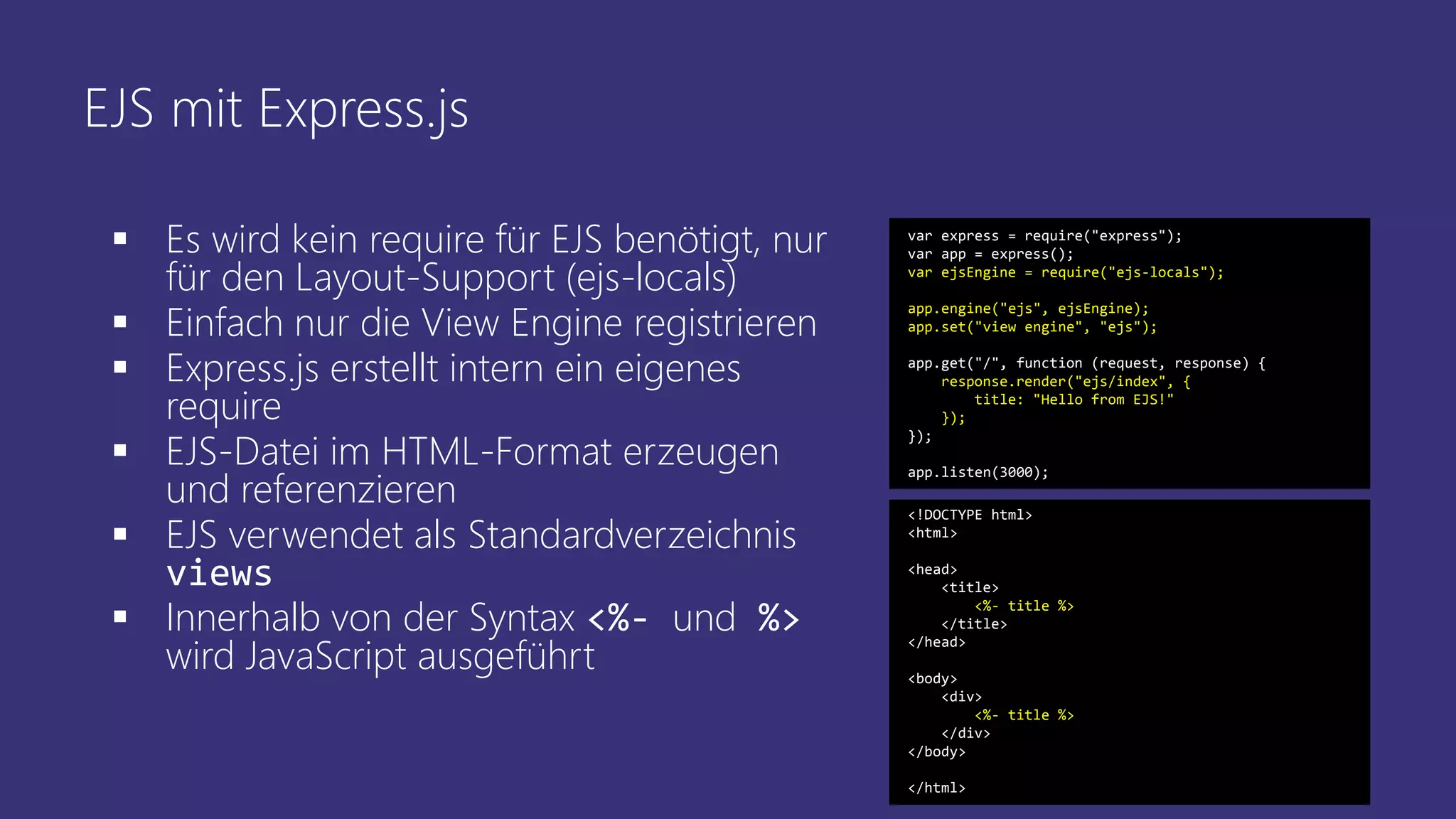 EJS mit Express.js
 Es wird kein require für EJS benötigt, nur
für den Layout-Support (ejs-locals)
 Einfach nur die View Engine registrieren
 Express.js erstellt intern ein eigenes
require
 EJS-Datei im HTML-Format erzeugen
und referenzieren
 EJS verwendet als Standardverzeichnis
views
 Innerhalb von der Syntax <%- und %>
wird JavaScript ausgeführt
var express = require("express");
var app = express();
var ejsEngine = require("ejs-locals");
app.engine("ejs", ejsEngine);
app.set("view engine", "ejs");
app.get("/", function (request, response) {
response.render("ejs/index", {
title: "Hello from EJS!"
});
});
app.listen(3000);
<!DOCTYPE html>
<html>
<head>
<title>
<%- title %>
</title>
</head>
<body>
<div>
<%- title %>
</div>
</body>
</html>
 