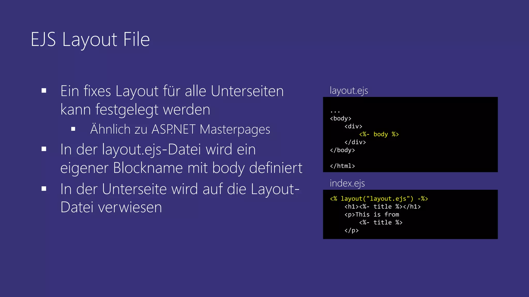 EJS Layout File
 Ein fixes Layout für alle Unterseiten
kann festgelegt werden
 Ähnlich zu ASP.NET Masterpages
 In der layout.ejs-Datei wird ein
eigener Blockname mit body definiert
 In der Unterseite wird auf die Layout-
Datei verwiesen
...
<body>
<div>
<%- body %>
</div>
</body>
</html>
<% layout("layout.ejs") -%>
<h1><%- title %></h1>
<p>This is from
<%- title %>
</p>
index.ejs
layout.ejs
 