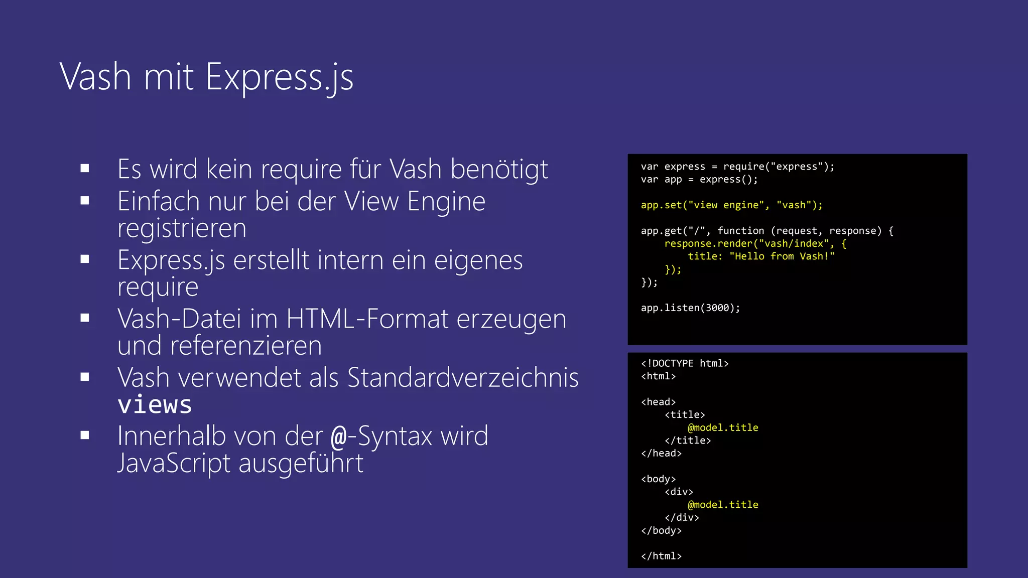 Vash mit Express.js
 Es wird kein require für Vash benötigt
 Einfach nur bei der View Engine
registrieren
 Express.js erstellt intern ein eigenes
require
 Vash-Datei im HTML-Format erzeugen
und referenzieren
 Vash verwendet als Standardverzeichnis
views
 Innerhalb von der @-Syntax wird
JavaScript ausgeführt
var express = require("express");
var app = express();
app.set("view engine", "vash");
app.get("/", function (request, response) {
response.render("vash/index", {
title: "Hello from Vash!"
});
});
app.listen(3000);
<!DOCTYPE html>
<html>
<head>
<title>
@model.title
</title>
</head>
<body>
<div>
@model.title
</div>
</body>
</html>
 