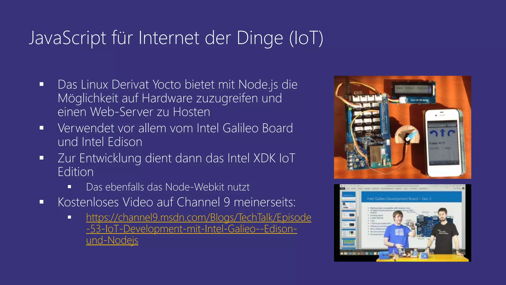 JavaScript für Internet der Dinge (IoT)
 Das Linux Derivat Yocto bietet mit Node.js die
Möglichkeit auf Hardware zuzugreifen und
einen Web-Server zu Hosten
 Verwendet vor allem vom Intel Galileo Board
und Intel Edison
 Zur Entwicklung dient dann das Intel XDK IoT
Edition
 Das ebenfalls das Node-Webkit nutzt
 Kostenloses Video auf Channel 9 meinerseits:
 https://channel9.msdn.com/Blogs/TechTalk/Episode
-53-IoT-Development-mit-Intel-Galieo--Edison-
und-Nodejs
 