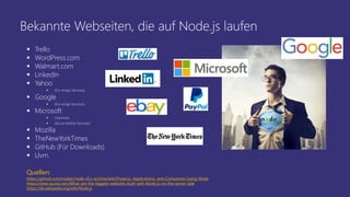 Bekannte Webseiten, die auf Node.js laufen
 Trello
 WordPress.com
 Walmart.com
 LinkedIn
 Yahoo
 (Für einige Services)
 Google
 (Für einige Services)
 Microsoft
 (Yammer)
 (Azure Mobile Services)
 Mozilla
 TheNewYorkTimes
 GitHub (Für Downloads)
 Uvm.
Quellen:
https://github.com/nodejs/node-v0.x-archive/wiki/Projects,-Applications,-and-Companies-Using-Node
https://www.quora.com/What-are-the-biggest-websites-built-with-Node-js-on-the-server-side
https://de.wikipedia.org/wiki/Node.js
 