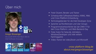 Über mich
 Freier Dozent, Berater und Trainer
 Schwerpunkte Softwarearchitektur, XAML, Web
und Cross-Plattform Entwicklung
 Technologieberater für die Intel Developer Zone
 Sprecher auf Konferenzen und User Groups
 Programmverantwortlicher bei der DWX 17 für
den Cross-Platform- und Web-Backend-Day
 Freier Autor für heise.de, dotnetpro,
WindowsDeveloper und viele weitere
Fachmagazine
 Video-Trainer bei video2brain und Microsoft
Gregor Biswanger
Microsoft MVP, Intel Black Belt &
Intel Software Innovator
cross-platform-blog.de
about.me/gregor.biswanger
 