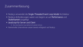 Zusammenfassung
 Node.js verwendet die Single-Threaded Event Loop Model Architektur
 Node.js-Anforderungen waren von beginn an auf Performance und
Skalierbarkeit ausgelegt
 JavaScript für Server und Client
 Nur eine Sprache muss beherrscht werden können
 Namenhafte Unternehmen setzen bereits erfolgreich auf Node.js
 
