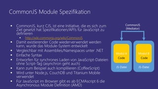 CommonJS Module Spezifikation
 CommonJS, kurz CJS, ist eine Initiative, die es sich zum
Ziel gesetzt hat Spezifikationen/API’s für JavaScript zu
definieren
 http://wiki.commonjs.org/wiki/CommonJS
 Damit existierender Code wiederverwendet werden
kann, wurde das Module-System entwickelt
 Vergleichbar mit Assemblies/Namespaces unter .NET
 Einfache Syntax
 Entworfen für synchrones Laden von JavaScript-Dateien
ohne Script-Tag (asynchron geht auch)
 Kann zum Beispiel auch komplilieren (CoffeeScript)
 Wird unter Node.js, CouchDB und Titanium Mobile
verwendet
 Für JavaScript im Browser gibt es ab ECMAscript 6 die
Asynchronous Module Definition (AMD)
JS-Datei JS-Datei
CommonJS
(Mediator)
Modul A Modul B
Code Code
 
