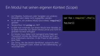 Ein Modul hat seinen eigenen Kontext (Scope)
 Auf Objekte, Funktionen oder Variablen von anderen
Modulen kann dabei nicht zugegriffen werden
 Es sei denn, ein anderes Modul wird mittels "require()"
geladen
 Vergleichbar mit using aus .NET
 Erstellt man innerhalb von einem Modul eine Variable, so
ist diese innerhalb von diesem Modul privat und nicht im
globalen Kontext verfügbar
 Ein Modul muss dabei nicht zwingend eine Datei sein.
Theoretisch könnte das Modul zum Beispiel auch aus
einer Datenbank stammen. In der Praxis ist dies jedoch
eine Datei.
 Der String, der das Modul identifiziert, entspricht dem
Pfad zur jeweiligen Datei, wobei auf die Dateiendung ".js"
verzichtet wird.
var foo = require('./foo');
foo.bar()
 