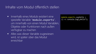 Inhalte vom Modul öffentlich stellen
 Innerhalb eines Moduls existiert eine
spezielle Variable "module.exports",
um innerhalb von einen Modul Variablen,
Objekte oder Funktionen nach außen
verfügbar zu machen
 Alles was dieser Variable zugewiesen
wird, ist später über das Modul
erreichbar
module.exports.sayHello =
() => console.log(„Hello“);
 