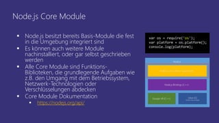 Node.js Core Module
 Node.js besitzt bereits Basis-Module die fest
in die Umgebung integriert sind
 Es können auch weitere Module
nachinstalliert, oder gar selbst geschrieben
werden
 Alle Core Module sind Funktions-
Biblioteken, die grundlegende Aufgaben wie
z.B. den Umgang mit dem Betriebssystem,
Netzwerk-Technologien oder
Verschlüsselungen abdecken
 Core Module Dokumentation
 https://nodejs.org/api/
var os = require('os');
var platform = os.platform();
console.log(platform);
 