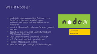 Was ist Node.js?
 Node.js ist eine serverseitige Plattform zum
Betrieb von Netzwerkanwendungen.
Insbesondere lassen sich Webserver damit
realisieren.
 JavaScript kann außerhalb vom Browser genutzt
werden
 Basiert auf der JavaScript-Laufzeitumgebung
„V8“ (Google Chrome).
 Läuft unter Windows, Linux und Mac OSX
 In C, C++ und JavaScript geschrieben.
 Flexibles Modulsystem (NPM).
 Ideal für viele gleichzeitige I/O Verbindungen.
Download
Nodejs.org
 