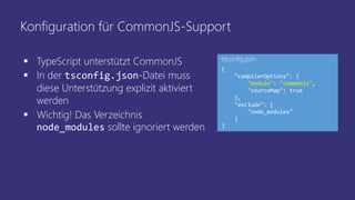 Konfiguration für CommonJS-Support
 TypeScript unterstützt CommonJS
 In der tsconfig.json-Datei muss
diese Unterstützung explizit aktiviert
werden
 Wichtig! Das Verzeichnis
node_modules sollte ignoriert werden
{
"compilerOptions": {
"module": "commonjs",
"sourceMap": true
},
"exclude": [
"node_modules"
]
}
tsconfig.json
 