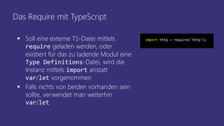 Das Require mit TypeScript
 Soll eine externe TS-Datei mittels
require geladen werden, oder
existiert für das zu ladende Modul eine
Type Definitions-Datei, wird die
Instanz mittels import anstatt
var/let vorgenommen
 Falls nichts von beiden vorhanden sein
sollte, verwendet man weiterhin
var/let
import http = require('http');
 