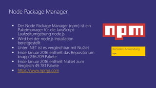 Node Package Manager
 Der Node Package Manager (npm) ist ein
Paketmanager für die JavaScript-
Laufzeitumgebung node.js
 Wird bei der node.js Installation
bereitgestellt
 Unter .NET ist es vergleichbar mit NuGet
 Ende Januar 2016 enthielt das Repositorium
knapp 236.209 Pakete
 Ende Januar 2016 enthielt NuGet zum
Vergleich 49.781 Pakete
 https://www.npmjs.com
Konsolen-Anwendung
npm
 