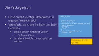 Die Package.json
 Diese enthält wichtige Metadaten zum
eigenen Projekt/Modul
 Vereinfacht die Arbeit im Team und beim
Deployen
 Skripte können hinterlegt werden
 Für Tests und Tasks
 Installierte Module können registriert
werden
Package.json Erstellen
npm init
{
"name": "helloworld",
"version": "1.0.0",
"description": "my first package.json file",
"main": "index.js",
"scripts": {
"test": ""
},
"author": "Gregor Biswanger",
"license": "ISC"
}
Package.json
 
