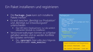 Ein Paket installieren und registrieren
 Die Package.json kann sich installierte
Pakete merken
 Es wird zwischen „Benötigt zur Produktion“
und „Benötigt zur Entwicklungszeit“
unterschieden
 Das hilft beim Deployement, nur die wirklich
relevanten Module zu installieren
 Versionsverwaltungen können so schlanker
gehalten werden und es werden Konflikte
bei Updates verhindert
 Die .ignoregit-Datei sollte dann folgende
Zeile beinhalten: node_modules/ Paket installieren und Registrieren
npm install Paketname --save
npm install Paketname --save-dev
{
"name": "helloworld",
"version": "1.0.0",
"description": "my first package.json file",
"main": "index.js",
"scripts": {
"test": ""
},
"author": "Gregor Biswanger",
"license": "ISC",
"dependencies": {
"underscore": "^1.8.3"
},
"devDependencies": {
"gulp": "^3.9.0"
}
}
Package.json
 