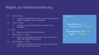 Regeln zur Paketversionierung
 ^1.8.3 (1.x.x)
 Hauptversion bleibt konstant, weitere Hauptrevision
werden installiert, wenn verfügbar
 ~1.8.3 (1.8.x)
 Updatet nur eine Minor Version höher, wenn
verfügbar
 1.8.3
 Bleibt konstant die gleiche Version
 <1.8.3 oder <=1.8.3
 Kleiner als die definierte Version oder kleiner bzw.
gleich der definierten Version
 >1.8.3 oder >=1.8.3
 Größer als die definierte Version oder größer bzw.
gleich der definierten Version
{
...
"dependencies": {
"underscore": "^1.8.3"
},
"devDependencies": {
"gulp": "^3.9.0"
}
}
Package.json
 