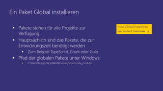 Ein Paket Global installieren
 Pakete stehen für alle Projekte zur
Verfügung
 Hauptsächlich sind das Pakete, die zur
Entwicklungszeit benötigt werden
 Zum Beispiel TypeScript, Grunt oder Gulp
 Pfad der globalen Pakete unter Windows:
 C:UsersGregorAppDataRoamingnpmnode_modules
Paket Global installieren
npm install Paketname -g
 
