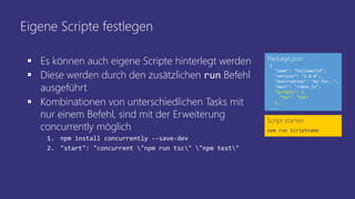 Eigene Scripte festlegen
Script starten
npm run Scriptname
{
"name": "helloworld",
"version": "1.0.0",
"description": "my fir..",
"main": "index.js",
"scripts": {
"tsc": "tsc"
},
...
Package.json
 Es können auch eigene Scripte hinterlegt werden
 Diese werden durch den zusätzlichen run Befehl
ausgeführt
 Kombinationen von unterschiedlichen Tasks mit
nur einem Befehl, sind mit der Erweiterung
concurrently möglich
1. npm install concurrently --save-dev
2. "start": "concurrent "npm run tsc" "npm test"
 
