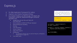 Express.js
 Ein Web Application Framework für node.js
 Inspiriert vom Sinatra-Framework (Ruby)
 Es erweitert Node.js um Werkzeuge, mit denen das
Entwickeln moderner Webanwendungen einfacher
gestaltet wird
 Vergleichbar mit der Microsoft Web-API
(Nur besser )
 Kommunikation mit REST (HTTP) per Standard
 Request/Response-Handling
 Routing
 View Templating
 Session Support
 Static Files Support
 Middleware
 Zum Beispiel Funktionen die sich zwischen Request und Response
hängen können (Logger etc.)
 Und vieles mehr…
Installation
npm install express --save
var express = require("express");
var app = express();
app.get("/", function (request, response) {
response.send("Hello World");
});
app.listen(3000);
 