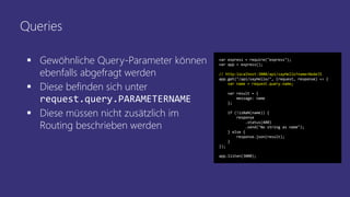 Queries
 Gewöhnliche Query-Parameter können
ebenfalls abgefragt werden
 Diese befinden sich unter
request.query.PARAMETERNAME
 Diese müssen nicht zusätzlich im
Routing beschrieben werden
var express = require("express");
var app = express();
// http:localhost:3000/api/sayHello?name=NodeJS
app.get("/api/sayHello/", (request, response) => {
var name = request.query.name;
var result = {
message: name
};
if (!isNaN(name)) {
response
.status(400)
.send("No string as name");
} else {
response.json(result);
}
});
app.listen(3000);
 