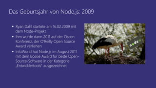 Das Geburtsjahr von Node.js: 2009
 Ryan Dahl startete am 16.02.2009 mit
dem Node-Projekt
 Ihm wurde dann 2011 auf der Oscon
Konferenz, der O’Reilly Open Source
Award verliehen
 InfoWorld hat Node.js im August 2011
mit dem Bossie Award für beste Open-
Source-Software in der Kategorie
„Entwicklertools“ ausgezeichnet
 