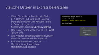 Statische Dateien in Express bereitstellen
 Wenn Sie statische Dateien wie Bilder,
CSS-Dateien und JavaScript-Dateien
bereitstellen wollen, verwenden Sie die
in Express integrierte
Middlewarefunktion express.static
 Der Name dieses Verzeichnisses ist nicht
Teil der URL
 Alle weiteren Unterverzeichnisse werden
ebenfalls automatisch bereitgestellt
 Falls eine Index.html-Datei im
Verzeichnis liegt, wird diese
standardmäßig geladen
var express = require("express");
var app = express();
app.use("/", express.static("public"));
app.listen(3000);
 