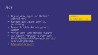 Jade
 Ist eine View Engine und ähnlich zu
ASP.NET MVC
 Rendert Jade-Dateien zu HTML
serverseitig
 Master Templates können genutzt
werden
 Verfügt über Razor ähnliche Features
 Aus eigener Erfahrung: Ist leider stark
Fehleranfällig und Fehlermeldungen sind
nicht aussagekräftig
 http://jade-lang.com
Installation
npm install jade --save
 
