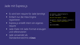 Jade mit Express.js
 Es wird kein require für Jade benötigt
 Einfach nur die View Engine
registrieren
 Express.js erstellt intern ein eigenes
require
 Jade-Datei mit Jade-Format erzeugen
und referenzieren
 Jade verwendet als
Standardverzeichnis views
var express = require("express");
var app = express();
app.set("view engine", "jade");
app.get("/", function (request, response) {
response.render("jade/index“);
});
app.listen(3000);
 
