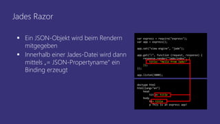 Jades Razor
 Ein JSON-Objekt wird beim Rendern
mitgegeben
 Innerhalb einer Jades-Datei wird dann
mittels „= JSON-Propertyname“ ein
Binding erzeugt
var express = require("express");
var app = express();
app.set("view engine", "jade");
app.get("/", function (request, response) {
response.render("jade/index", {
title: "Hello from Jade!"
});
});
app.listen(3000);
doctype html
html(lang="en")
head
title= title
body
h1= title
p This is an express app!
 