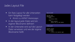 Jades Layout File
 Ein fixes Layout für alle Unterseiten
kann festgelegt werden
 Ähnlich zu ASP.NET Masterpages
 In der layout.jade-Datei wird ein
eigener Blockname definiert
 In der Unterseite wird auf die Layout-
Datei verwiesen und wie der eigene
Blockname heißt
doctype html
html(lang="en")
head
title= title
body
block content
footer This is the footer
extends layout
block content
h1= title
p This is an express app!
index.jade
layout.jade
 