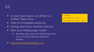 EJS
 Ist eine View Engine und ähnlich zu
ASP.NET Web-Forms
 Steht für Embedded JavaScript
 Verfügt über Razor ähnliche Features
 Kann auch Masterpages nutzen
 Benötigt dazu extra das Modul ejs-locals
und muss bei Express.js registriert
werden
 http://www.embeddedjs.com
Installation
npm install ejs --save
npm install ejs-locals --save
 