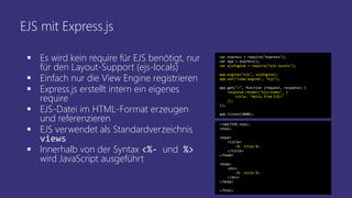 EJS mit Express.js
 Es wird kein require für EJS benötigt, nur
für den Layout-Support (ejs-locals)
 Einfach nur die View Engine registrieren
 Express.js erstellt intern ein eigenes
require
 EJS-Datei im HTML-Format erzeugen
und referenzieren
 EJS verwendet als Standardverzeichnis
views
 Innerhalb von der Syntax <%- und %>
wird JavaScript ausgeführt
var express = require("express");
var app = express();
var ejsEngine = require("ejs-locals");
app.engine("ejs", ejsEngine);
app.set("view engine", "ejs");
app.get("/", function (request, response) {
response.render("ejs/index", {
title: "Hello from EJS!"
});
});
app.listen(3000);
<!DOCTYPE html>
<html>
<head>
<title>
<%- title %>
</title>
</head>
<body>
<div>
<%- title %>
</div>
</body>
</html>
 