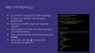 Vash mit Express.js
 Es wird kein require für Vash benötigt
 Einfach nur bei der View Engine
registrieren
 Express.js erstellt intern ein eigenes
require
 Vash-Datei im HTML-Format erzeugen
und referenzieren
 Vash verwendet als Standardverzeichnis
views
 Innerhalb von der @-Syntax wird
JavaScript ausgeführt
var express = require("express");
var app = express();
app.set("view engine", "vash");
app.get("/", function (request, response) {
response.render("vash/index", {
title: "Hello from Vash!"
});
});
app.listen(3000);
<!DOCTYPE html>
<html>
<head>
<title>
@model.title
</title>
</head>
<body>
<div>
@model.title
</div>
</body>
</html>
 