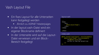 Vash Layout File
 Ein fixes Layout für alle Unterseiten
kann festgelegt werden
 Ähnlich zu ASP.NET Masterpages
 In der layout.vash-Datei wird ein
eigener Blockname definiert
 In der Unterseite wird auf die Layout-
Datei verwiesen und ein Block-
Bereich festgelegt
...
<body>
<div>
@html.block("body")
</div>
</body>
</html>
@html.extend("vash/layout", function(model){
@html.block("body", function(model){
<h1>@model.title</h1>
<p>This is from the server!</p>
})
})
index.vash
layout.vash
 