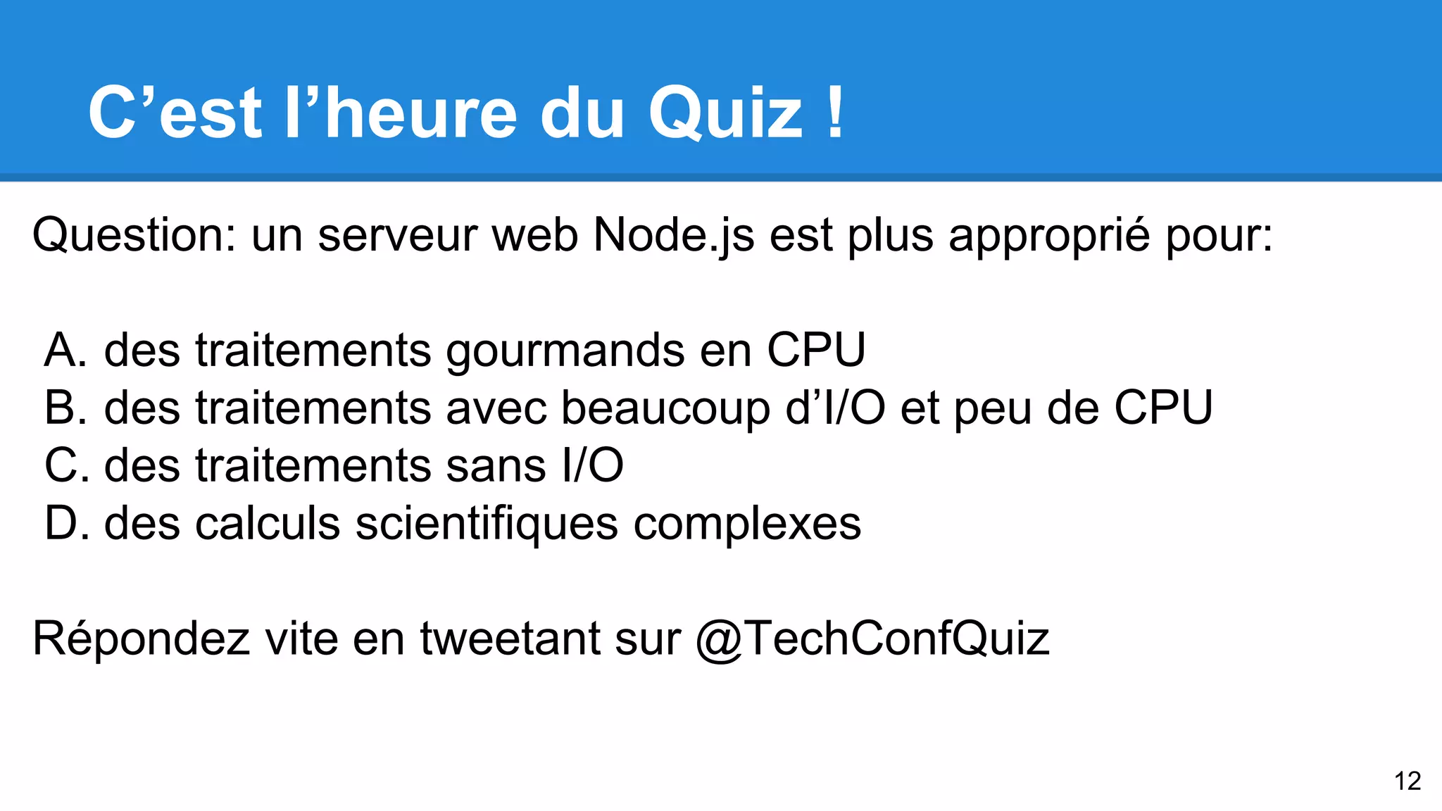 C’est l’heure du Quiz ! 
Question: un serveur web Node.js est plus approprié pour: 
A. des traitements gourmands en CPU 
B. des traitements avec beaucoup d’I/O et peu de CPU 
C. des traitements sans I/O 
D. des calculs scientifiques complexes 
Répondez vite en tweetant sur @TechConfQuiz 
12 
 